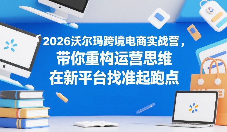 2026沃尔玛跨境电商实战营，带你重构运营思维，在新平台找准起跑点-资源后花园