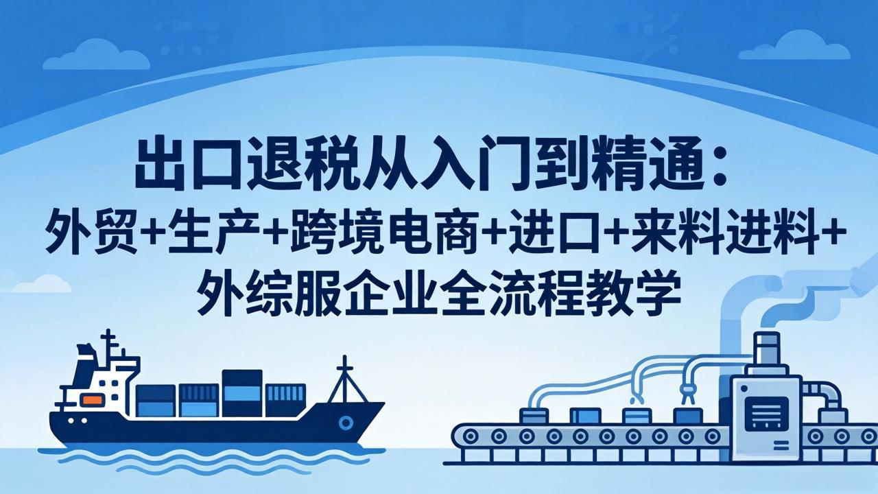 出口退税从入门到精通：外贸+生产+跨境电商+进口+来料进料+外综服企业全流程教学-资源后花园