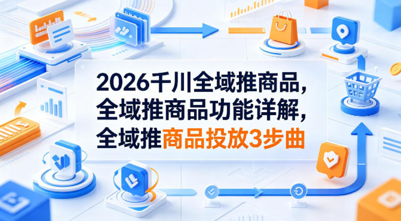 2026千川全域推商品，全域推商品功能详解，全域推商品投放3步曲-资源后花园
