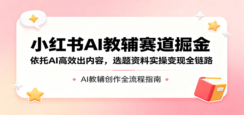 小红书AI教辅赛道掘金：依托AI高效出内容，选题资料实操变现全链路-资源后花园