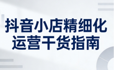 抖音小店精细化运营干货指南新版，助力商家系统提升店铺运营能力(更新26年5月)-资源后花园