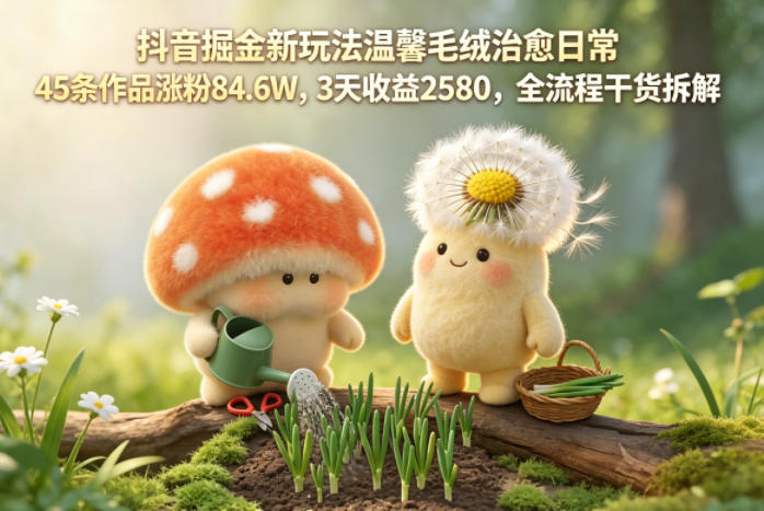 抖音掘金新玩法温馨毛绒治愈日常，45条作品涨粉84.6W，3天收益2580，全流程干货拆解-资源后花园