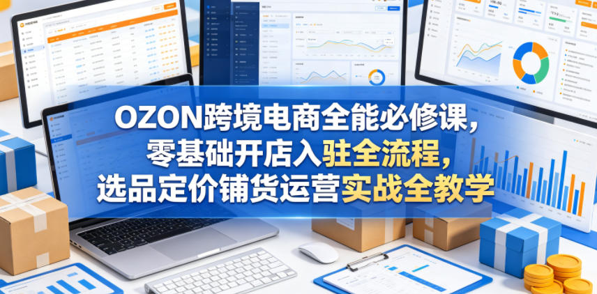 OZON跨境电商全能必修课，零基础开店入驻全流程，选品定价铺货运营实战全教学-资源后花园