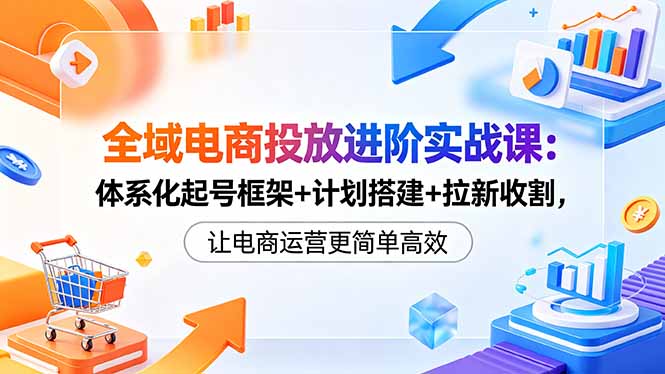 全域电商投放进阶实战课：体系化起号框架+计划搭建+拉新收割，让电商运营更简单高效-资源后花园