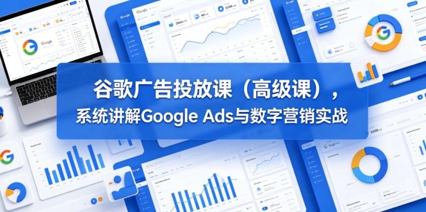 谷歌广告投放课(高级课)，系统讲解Google Ads与数字营销实战-资源后花园