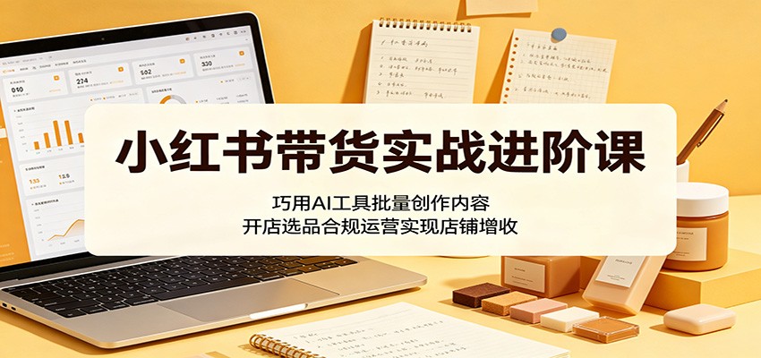 小红书带货实战进阶课：巧用AI工具批量创作内容，开店选品合规运营实现店铺增收-资源后花园