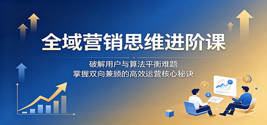 全域营销思维进阶课：破解用户与算法平衡难题，掌握双向兼顾的高效运营核心秘诀-资源后花园