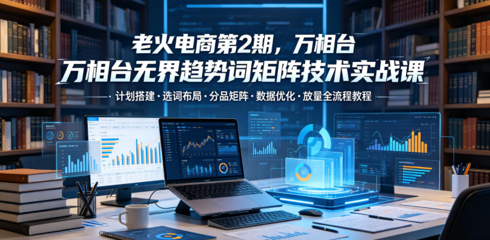 老火电商第2期，万相台无界趋势词矩阵技术实战课，计划搭建・选词布局・分品矩阵・数据优化・放量全流程教程-资源后花园
