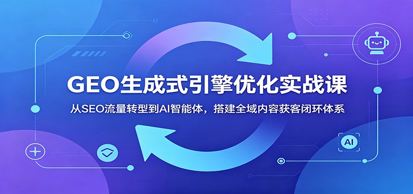GEO生成式引擎优化实战课：从SEO流量转型到AI智能体，搭建全域内容获客闭环体系-资源后花园