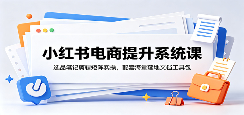 小红书电商提升系统课：选品笔记剪辑矩阵实操，配套海量落地文档工具包-资源后花园