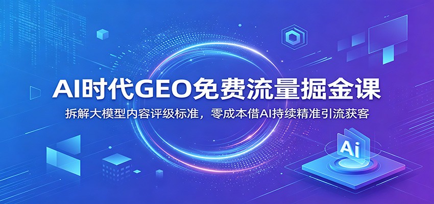 AI时代GEO免费流量掘金课：拆解大模型内容评级标准，零成本借AI持续精准引流获客-资源后花园