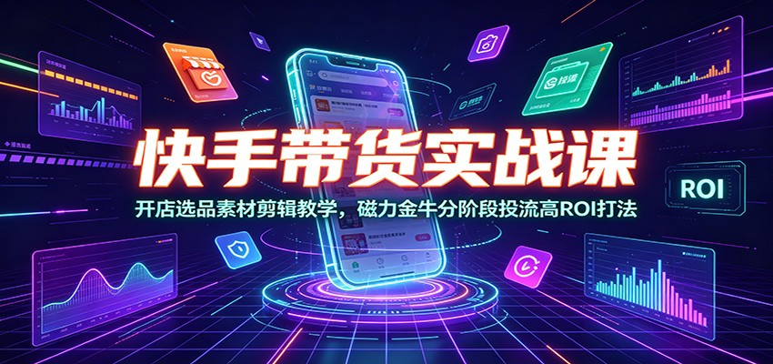 快手带货实战课：开店选品素材剪辑教学，磁力金牛分阶段投流高ROI打法-资源后花园